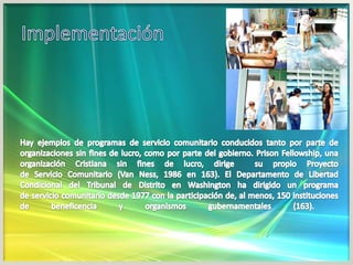 ImplementaciónHay ejemplos de programas de servicio comunitario conducidos tanto por parte de organizaciones sin fines de lucro, como por parte del gobierno. PrisonFellowship, una organización Cristiana sin fines de lucro, dirige  su propio Proyecto de Servicio Comunitario (Van Ness, 1986 en 163). El Departamento de Libertad Condicional del Tribunal de Distrito en Washington ha dirigido un programa de servicio comunitario desde 1977 con la participación de, al menos, 150 instituciones de beneficencia y organismos gubernamentales (163).  