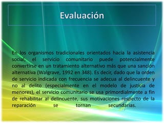 EvaluaciónEn los organismos tradicionales orientados hacia la asistencia social, el servicio comunitario puede potencialmente convertirse en un tratamiento alternativo más que una sanción alternativa (Walgrave, 1992 en 348). Es decir, dado que la orden de servicio indicada con frecuencia se adecua al delincuente y no al delito (especialmente en el modelo de justicia de menores), el servicio comunitario se usa primordialmente a fin de rehabilitar al delincuente, sus motivaciones respecto de la reparación se tornan secundarias.  