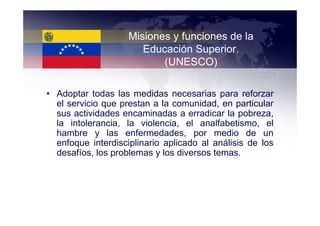 Misiones y funciones de la
                       Educación Superior.
                           (UNESCO)

• Adoptar todas las medidas necesarias para reforzar
  el servicio que prestan a la comunidad, en particular
  sus actividades encaminadas a erradicar la pobreza,
  la intolerancia, la violencia, el analfabetismo, el
  hambre y las enfermedades, por medio de un
  enfoque interdisciplinario aplicado al análisis de los
  desafíos, los problemas y los diversos temas.
 