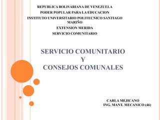 SERVICIO COMUNITARIO
Y
CONSEJOS COMUNALES
REPUBLICA BOLIVARIANA DE VENEZUELA
PODER POPULAR PARA LA EDUCACION
INSTITUTO UNIVERSITARIO POLITECNICO SANTIAGO
MARIÑO
EXTENSION MERIDA
SERVICIO COMUNITARIO
CARLA MEJICANO
ING. MANT. MECANICO (46)
 