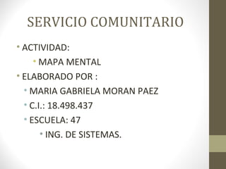 SERVICIO COMUNITARIO
• ACTIVIDAD:
• MAPA MENTAL
• ELABORADO POR :
• MARIA GABRIELA MORAN PAEZ
• C.I.: 18.498.437
• ESCUELA: 47
• ING. DE SISTEMAS.
 