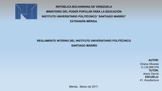REPÚBLICA BOLIVARIANA DE VENEZUELA
MINISTERIO DEL PODER POPULAR PARA LA EDUCACIÓN
INSTITUTO UNIVERSITARIO POLITÉCNICO “SANTIAGO MARIÑO”
EXTENSIÓN MÉRIDA.
REGLAMENTO INTERNO DEL INSTITUTO UNIVERSITARIO POLITÉCNICO
SANTIAGO MARIÑO
AUTOR:
Oriana Olivares
C.I.24.566.079
TUTOR:
Jesús García
ESCUELA:
41. Arquitectura
Mérida, Marzo de 2017.
 