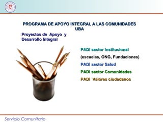 Servicio Comunitario
PROGRAMA DE APOYO INTEGRAL A LAS COMUNIDADESPROGRAMA DE APOYO INTEGRAL A LAS COMUNIDADES
UBAUBA
Proyectos de Apoyo yProyectos de Apoyo y
Desarrollo IntegralDesarrollo Integral
PADI sector InstitucionalPADI sector Institucional
(escuelas, ONG, Fundaciones)(escuelas, ONG, Fundaciones)
PADI sector SaludPADI sector Salud
PADI sector ComunidadesPADI sector Comunidades
PADI Valores ciudadanosPADI Valores ciudadanos
 