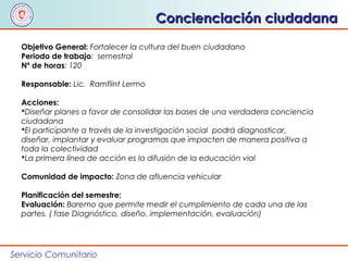 Concienciación ciudadanaConcienciación ciudadana
Servicio Comunitario
Objetivo General: Fortalecer la cultura del buen ciudadano
Periodo de trabajo: semestral
Nº de horas: 120
Responsable: Lic. Ramflint Lermo
Acciones:
Diseñar planes a favor de consolidar las bases de una verdadera conciencia
ciudadana
El participante a través de la investigación social podrá diagnosticar,
diseñar, implantar y evaluar programas que impacten de manera positiva a
toda la colectividad
La primera línea de acción es la difusión de la educación vial
Comunidad de impacto: Zona de afluencia vehicular
Planificación del semestre:
Evaluación: Baremo que permite medir el cumplimiento de cada una de las
partes. ( fase Diagnóstico, diseño, implementación, evaluación)
 