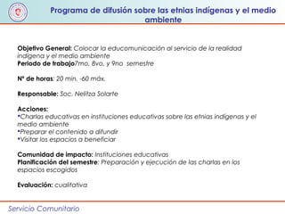 Servicio Comunitario
Objetivo General: Colocar la educomunicación al servicio de la realidad
indígena y el medio ambiente
Periodo de trabajo7mo, 8vo, y 9no semestre
Nº de horas: 20 min. -60 máx.
Responsable: Soc. Nelitza Solarte
Acciones:
Charlas educativas en instituciones educativas sobre las etnias indígenas y el
medio ambiente
Preparar el contenido a difundir
Visitar los espacios a beneficiar
Comunidad de impacto: Instituciones educativas
Planificación del semestre: Preparación y ejecución de las charlas en los
espacios escogidos
Evaluación: cualitativa
Programa de difusión sobre las etnias indígenas y el medio
ambiente
 