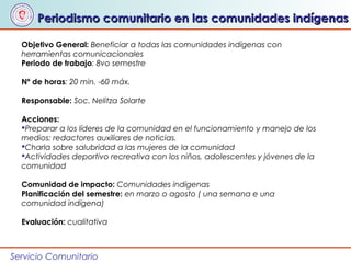 Servicio Comunitario
Periodismo comunitario en las comunidades indígenasPeriodismo comunitario en las comunidades indígenas
Objetivo General: Beneficiar a todas las comunidades indígenas con
herramientas comunicacionales
Periodo de trabajo: 8vo semestre
Nº de horas: 20 min. -60 máx.
Responsable: Soc. Nelitza Solarte
Acciones:
Preparar a los líderes de la comunidad en el funcionamiento y manejo de los
medios: redactores auxiliares de noticias.
Charla sobre salubridad a las mujeres de la comunidad
Actividades deportivo recreativa con los niños, adolescentes y jóvenes de la
comunidad
Comunidad de impacto: Comunidades indígenas
Planificación del semestre: en marzo o agosto ( una semana e una
comunidad indígena)
Evaluación: cualitativa
 