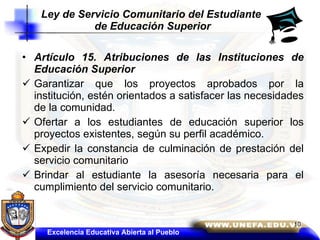 Artículo 15. Atribuciones de las Instituciones de Educación Superior Garantizar que los proyectos aprobados por la institución, estén orientados a satisfacer las necesidades de la comunidad.  Ofertar a los estudiantes de educación superior los proyectos existentes, según su perfil académico.  Expedir la constancia de culminación de prestación del servicio comunitario  Brindar al estudiante la asesoría necesaria para el cumplimiento del servicio comunitario.  Ley de Servicio Comunitario del Estudiante  de Educación Superior Excelencia Educativa Abierta al Pueblo 