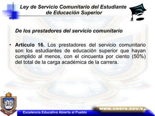 De los prestadores del servicio comunitario  Artículo 16.  Los prestadores del servicio comunitario son los estudiantes de educación superior que hayan cumplido al menos, con el cincuenta por ciento (50%) del total de la carga académica de la carrera. Ley de Servicio Comunitario del Estudiante  de Educación Superior Excelencia Educativa Abierta al Pueblo 