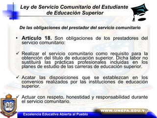 De las obligaciones del prestador del servicio comunitario Artículo 18.   Son obligaciones de los prestadores del servicio comunitario: Realizar el servicio comunitario como requisito para la obtención del título de educación superior. Dicha labor no sustituirá las prácticas profesionales incluidas en los planes de estudio de las carreras de educación superior.  Acatar las disposiciones que se establezcan en los convenios realizados por las instituciones de educación superior.  Actuar con respeto, honestidad y responsabilidad durante el servicio comunitario.  Ley de Servicio Comunitario del Estudiante  de Educación Superior Excelencia Educativa Abierta al Pueblo 