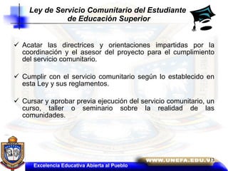 Acatar las directrices y orientaciones impartidas por la coordinación y el asesor del proyecto para el cumplimiento del servicio comunitario.  Cumplir con el servicio comunitario según lo establecido en esta Ley y sus reglamentos.  Cursar y aprobar previa ejecución del servicio comunitario, un curso, taller o seminario sobre la realidad de las comunidades. Ley de Servicio Comunitario del Estudiante  de Educación Superior Excelencia Educativa Abierta al Pueblo 