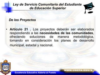 De los Proyectos Artículo 21 .  Los proyectos deberán ser elaborados respondiendo a las  necesidades de las comunidades , ofreciendo soluciones de manera metodológica, tomando en consideración los planes de desarrollo municipal, estadal y nacional.   Ley de Servicio Comunitario del Estudiante  de Educación Superior Excelencia Educativa Abierta al Pueblo 