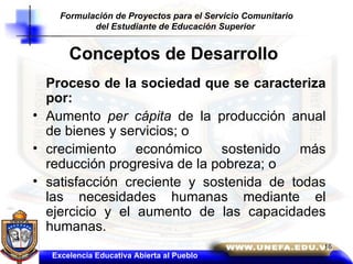 Conceptos de Desarrollo Proceso de la sociedad que se caracteriza por:   Aumento  per cápita  de la producción anual de bienes y servicios; o crecimiento económico sostenido más reducción progresiva de la pobreza; o  satisfacción creciente y sostenida de todas las necesidades humanas mediante el ejercicio y el aumento de las capacidades humanas. Excelencia Educativa Abierta al Pueblo Formulación de Proyectos para el Servicio Comunitario del Estudiante de Educación Superior   