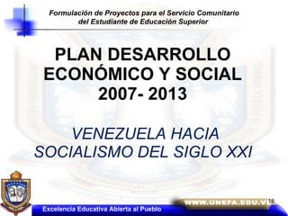 PLAN DESARROLLO ECONÓMICO Y SOCIAL 2007- 2013   VENEZUELA HACIA SOCIALISMO DEL SIGLO XXI Formulación de Proyectos para el Servicio Comunitario del Estudiante de Educación Superior   Excelencia Educativa Abierta al Pueblo 18 
