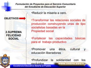 OBJETIVOS 2.SUPREMA FELICIDAD SOCIAL Reducir la miseria a cero. Transformar las relaciones sociales de producción construyendo unas de tipo socialistas basadas en la  Propiedad social Fortalecer las capacidades básicas para el  trabajo productivo Promover una ética, cultural y educación liberadoras Profundizar la solidaridad con los excluidos Formulación de Proyectos para el Servicio Comunitario del Estudiante de Educación Superior   Excelencia Educativa Abierta al Pueblo 