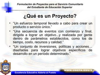 ¿Qué es un Proyecto? “ Un esfuerzo temporal llevado a cabo para crear un producto o servicio único.”  “ Una secuencia de eventos con comienzo y final, dirigida a lograr un objetivo...y realizada por gente dentro de parámetros establecidos, como los de tiempo, costo, recursos y calidad.” “ Un conjunto de inversiones, políticas y acciones…diseñadas para lograr objetivos específicos de desarrollo en un período determinado.” Excelencia Educativa Abierta al Pueblo Formulación de Proyectos para el Servicio Comunitario del Estudiante de Educación Superior  