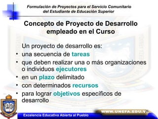 Concepto de Proyecto de Desarrollo empleado en el Curso Un proyecto de desarrollo es: una secuencia de  tareas que deben realizar una o más organizaciones o individuos  ejecutores en un  plazo  delimitado con determinados  recursos para lograr  objetivos  específicos de desarrollo Excelencia Educativa Abierta al Pueblo Formulación de Proyectos para el Servicio Comunitario del Estudiante de Educación Superior   