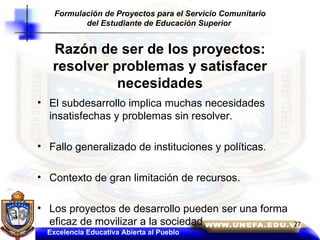 Razón de ser de los proyectos: resolver problemas y satisfacer necesidades El subdesarrollo implica muchas necesidades insatisfechas y problemas sin resolver. Fallo generalizado de instituciones y políticas. Contexto de gran limitación de recursos. Los proyectos de desarrollo pueden ser una forma eficaz de movilizar a la sociedad Excelencia Educativa Abierta al Pueblo Formulación de Proyectos para el Servicio Comunitario del Estudiante de Educación Superior   