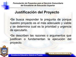 Justificación del Proyecto Se busca responder la pregunta de porque nuestro proyecto es el más adecuado y viable y se determina cual es la prioridad y urgencia de ejecutarlo.  Se describen las razones o argumentos que justifican o fundamentan la ejecución del proyecto. Excelencia Educativa Abierta al Pueblo Formulación de Proyectos para el Servicio Comunitario del Estudiante de Educación Superior   