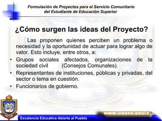 Las proponen quienes perciben un problema o necesidad y la oportunidad de actuar para lograr algo de valor. Esto incluye, entre otros, a: Grupos sociales afectados, organizaciones de la sociedad civil  (Consejos Comunales). Representantes de instituciones, públicas y privadas, del sector o tema en cuestión. Funcionarios de gobierno. Excelencia Educativa Abierta al Pueblo ¿Cómo surgen las ideas del Proyecto? Formulación de Proyectos para el Servicio Comunitario del Estudiante de Educación Superior   