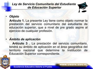 Ley de Servicio Comunitario del Estudiante  de Educación Superior Objeto  Artículo 1.  La presente Ley tiene como objeto normar la prestación del servicio comunitario del estudiante de educación superior, que a nivel de pre grado aspire al ejercicio de cualquier profesión.  Ámbito de aplicación  Artículo 3 .  La prestación del servicio comunitario, tendrá su ámbito de aplicación en el área geográfica del territorio nacional que determine la Institución de Educación Superior correspondiente. Excelencia Educativa Abierta al Pueblo 