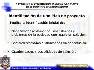 Identificación de una idea de proyecto Implica la identificación inicial de: Necesidades (o demanda) insatisfechas y problemas de la sociedad que requieren solución. Sectores afectados e interesados en dar solución. Oportunidades y posibilidades de solución. Excelencia Educativa Abierta al Pueblo Formulación de Proyectos para el Servicio Comunitario del Estudiante de Educación Superior   
