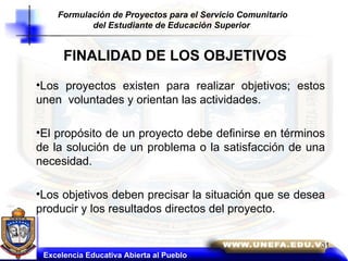 FINALIDAD DE LOS OBJETIVOS Los proyectos existen para realizar objetivos; estos unen  voluntades y orientan las actividades. El propósito de un proyecto debe definirse en términos de la solución de un problema o la satisfacción de una necesidad.  Los objetivos deben precisar la situación que se desea producir y los resultados directos del proyecto. Excelencia Educativa Abierta al Pueblo Formulación de Proyectos para el Servicio Comunitario del Estudiante de Educación Superior   31 