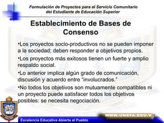 Establecimiento de Bases de Consenso Los proyectos socio-productivos no se pueden imponer a la sociedad; deben responder a objetivos propios. Los proyectos más exitosos tienen un fuerte y amplio respaldo social. Lo anterior implica algún grado de comunicación, discusión y acuerdo entre “involucrados.” No todos los objetivos son mutuamente compatibles ni un proyecto puede satisfacer todos los objetivos posibles: se necesita negociación. Excelencia Educativa Abierta al Pueblo Formulación de Proyectos para el Servicio Comunitario del Estudiante de Educación Superior   35 