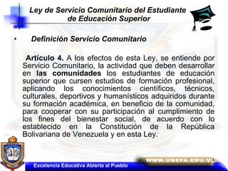 Definición Servicio Comunitario   Artículo 4.  A los efectos de esta Ley, se entiende por Servicio Comunitario, la actividad que deben desarrollar en  las comunidades  los estudiantes de educación superior que cursen estudios de formación profesional, aplicando los conocimientos científicos, técnicos, culturales, deportivos y humanísticos adquiridos durante su formación académica, en beneficio de la comunidad, para cooperar con su participación al cumplimiento de los fines del bienestar social, de acuerdo con lo establecido en la Constitución de la República Bolivariana de Venezuela y en esta Ley.  Ley de Servicio Comunitario del Estudiante  de Educación Superior Excelencia Educativa Abierta al Pueblo 