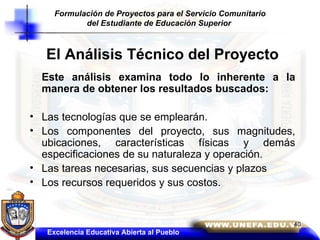El Análisis Técnico del Proyecto Este análisis examina todo lo inherente a la manera de obtener los resultados buscados: Las tecnologías que se emplearán. Los componentes del proyecto, sus magnitudes, ubicaciones, características físicas y demás especificaciones de su naturaleza y operación. Las tareas necesarias, sus secuencias y plazos Los recursos requeridos y sus costos. Excelencia Educativa Abierta al Pueblo Formulación de Proyectos para el Servicio Comunitario del Estudiante de Educación Superior   