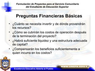Preguntas Financieras Básicas ¿Cuánto se necesita invertir y de dónde provendrán los recursos? ¿Cómo se cubrirán los costos de operación después de la terminación del proyecto? ¿Habrá suficiente liquidez y una estructura adecuada de capital? ¿Compensarán los beneficios suficientemente a quien incurra en los costos? Excelencia Educativa Abierta al Pueblo Formulación de Proyectos para el Servicio Comunitario del Estudiante de Educación Superior  