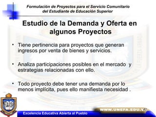 Estudio de la Demanda y Oferta en  algunos Proyectos Tiene pertinencia para proyectos que generan ingresos por venta de bienes y servicios. Analiza participaciones posibles en el mercado  y estrategias relacionadas con ello. Todo proyecto debe tener una demanda por lo menos implícita, pues ello manifiesta necesidad . Excelencia Educativa Abierta al Pueblo Formulación de Proyectos para el Servicio Comunitario del Estudiante de Educación Superior  