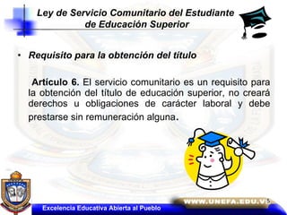 Requisito para la obtención del título  Artículo 6.  El servicio comunitario es un requisito para la obtención del título de educación superior, no creará derechos u obligaciones de carácter laboral y debe prestarse sin remuneración alguna .  Excelencia Educativa Abierta al Pueblo Ley de Servicio Comunitario del Estudiante  de Educación Superior 