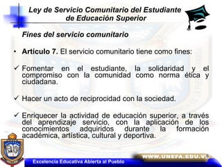 Fines del servicio comunitario  Artículo 7.  El servicio comunitario tiene como fines:  Fomentar en el estudiante, la solidaridad y el compromiso con la comunidad como norma ética y ciudadana.  Hacer un acto de reciprocidad con la sociedad.  Enriquecer la actividad de educación superior, a través del aprendizaje servicio, con la aplicación de los conocimientos adquiridos durante la formación académica, artística, cultural y deportiva.  Ley de Servicio Comunitario del Estudiante  de Educación Superior Excelencia Educativa Abierta al Pueblo 