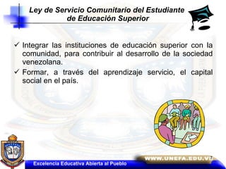 Integrar las instituciones de educación superior con la comunidad, para contribuir al desarrollo de la sociedad venezolana.  Formar, a través del aprendizaje servicio, el capital social en el país. Ley de Servicio Comunitario del Estudiante  de Educación Superior Excelencia Educativa Abierta al Pueblo 