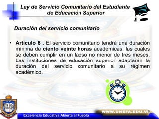 Duración del servicio comunitario  Artículo 8 .  El servicio comunitario tendrá una duración mínima de  ciento veinte horas  académicas, las cuales se deben cumplir en un lapso no menor de tres meses. Las instituciones de educación superior adaptarán la duración del servicio comunitario a su régimen académico. Ley de Servicio Comunitario del Estudiante  de Educación Superior Excelencia Educativa Abierta al Pueblo 