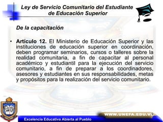 De la capacitación  Artículo 12.  El Ministerio de Educación Superior y las instituciones de educación superior en coordinación, deben programar seminarios, cursos o talleres sobre la realidad comunitaria, a fin de capacitar al personal académico y estudiantil para la ejecución del servicio comunitario, a fin de preparar a los coordinadores, asesores y estudiantes en sus responsabilidades, metas y propósitos para la realización del servicio comunitario. Ley de Servicio Comunitario del Estudiante  de Educación Superior Excelencia Educativa Abierta al Pueblo 