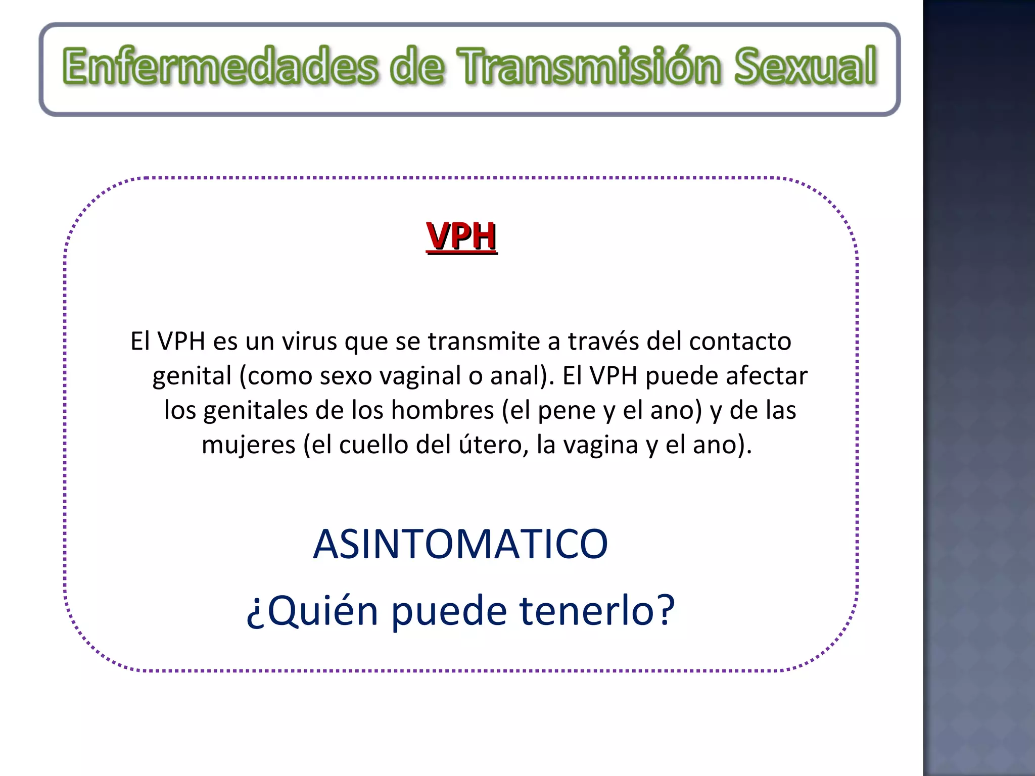 VPH El VPH es un virus que se transmite a través del contacto genital (como sexo vaginal o anal). El VPH puede afectar los genitales de los hombres (el pene y el ano) y de las mujeres (el cuello del útero, la vagina y el ano).  ASINTOMATICO ¿Quién puede tenerlo? 