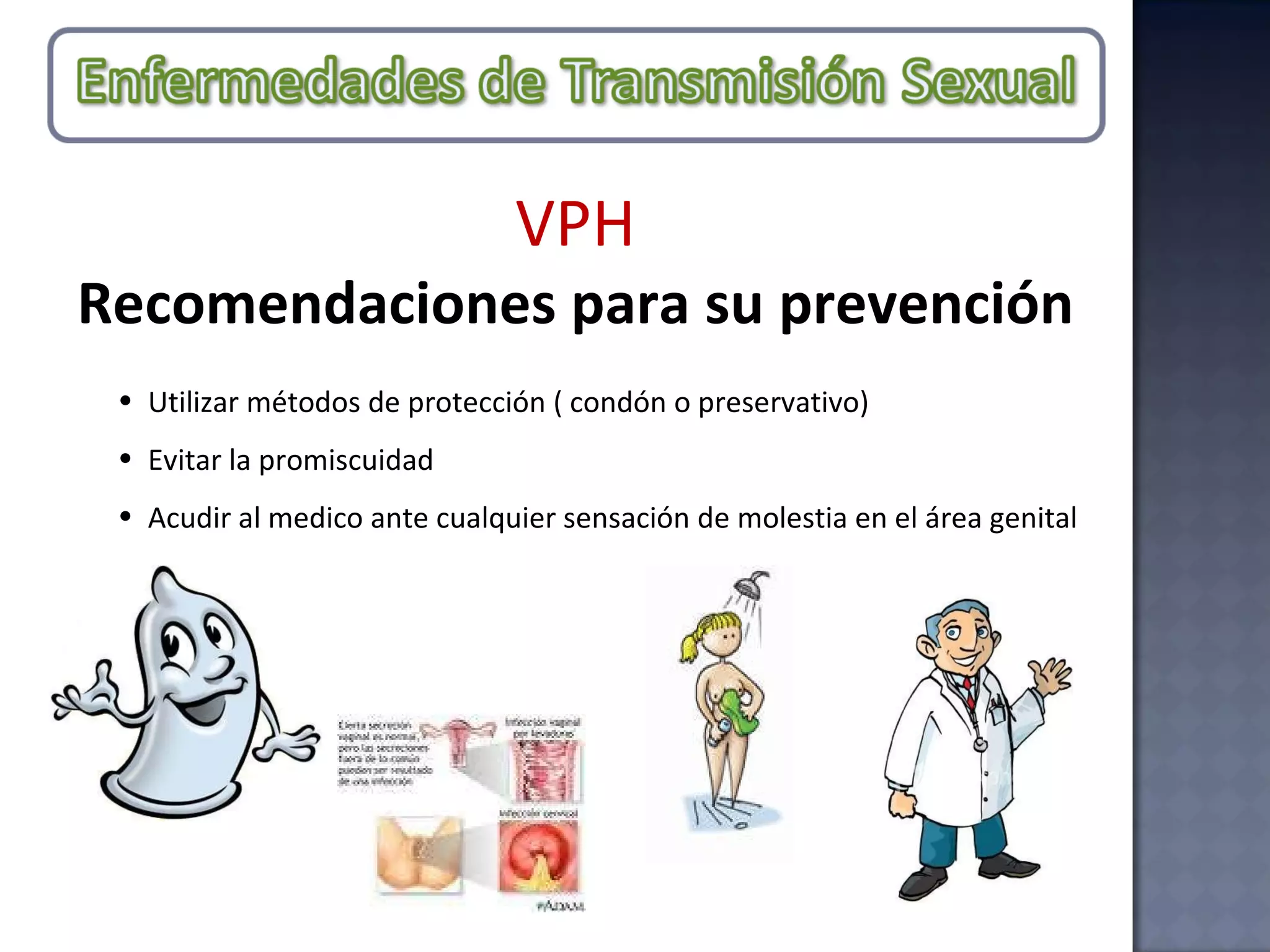 Utilizar métodos de protección ( condón o preservativo)  Evitar la promiscuidad Acudir al medico ante cualquier sensación de molestia en el área genital VPH Recomendaciones para su prevención 
