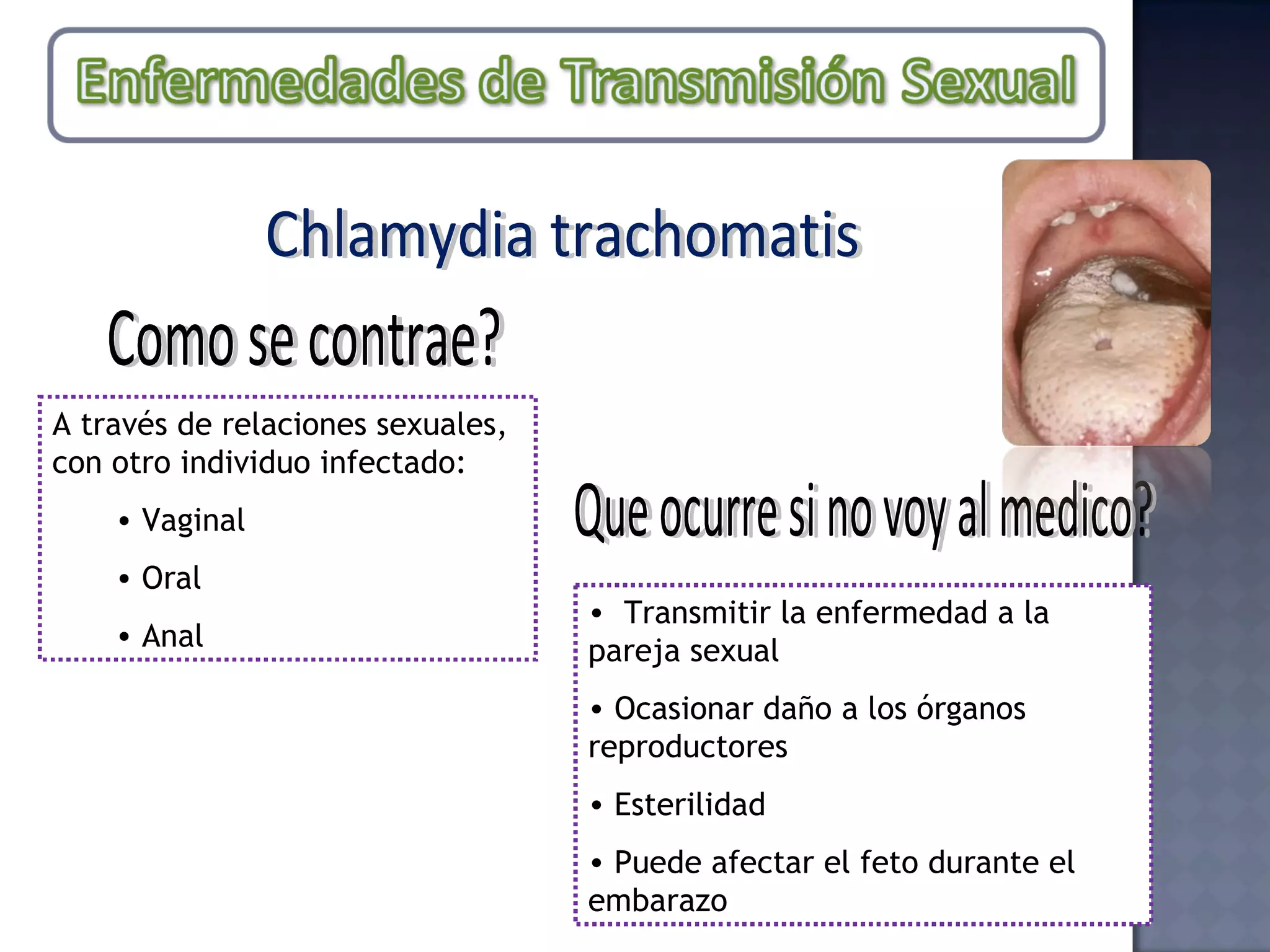 Chlamydia trachomatis Como se contrae? A través de relaciones sexuales, con otro individuo infectado: Vaginal Oral Anal Que ocurre si no voy al medico? Transmitir la enfermedad a la pareja sexual Ocasionar daño a los órganos reproductores Esterilidad Puede afectar el feto durante el embarazo 