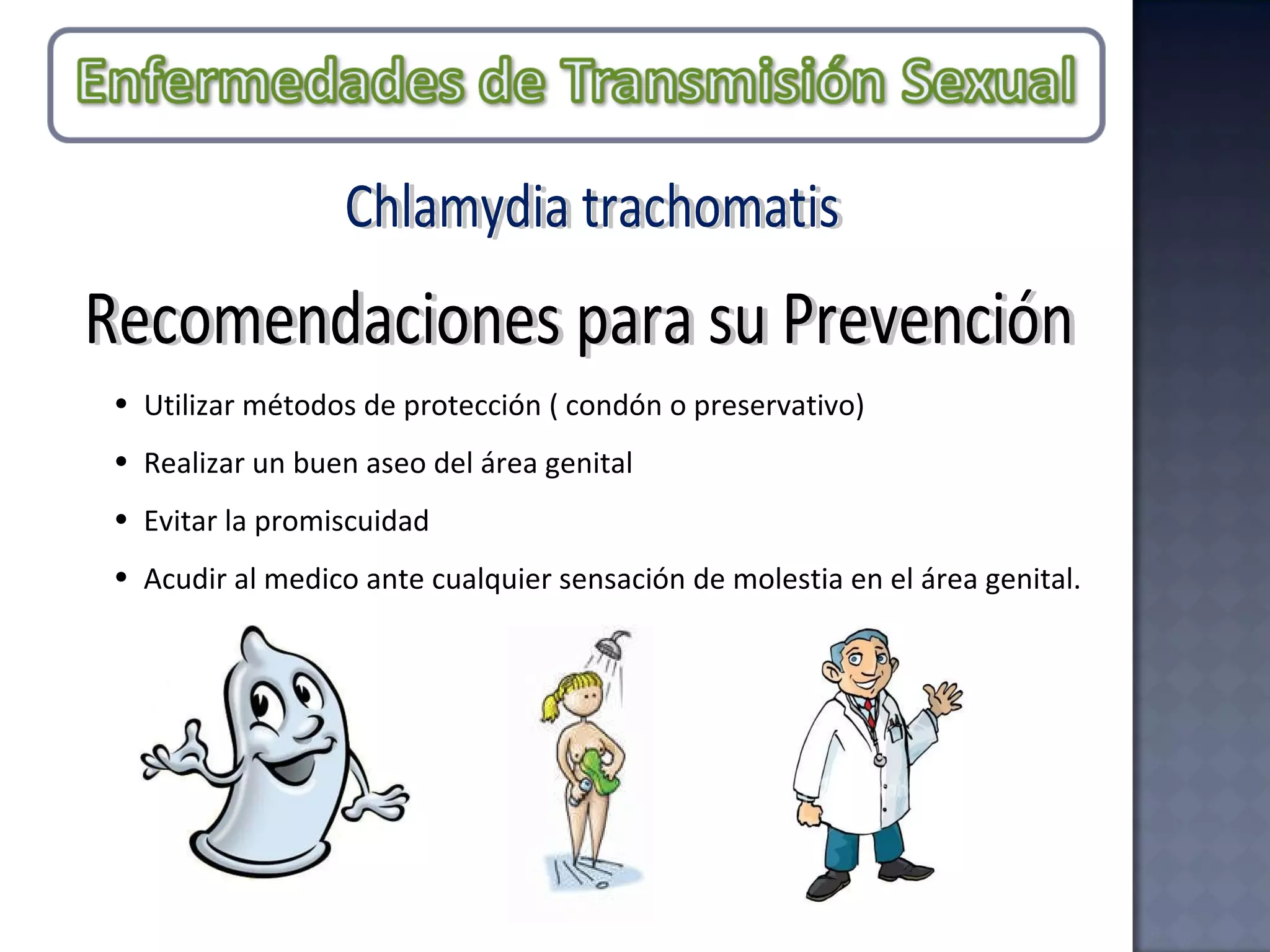 Chlamydia trachomatis Recomendaciones para su Prevención Utilizar métodos de protección ( condón o preservativo)  Realizar un buen aseo del área genital  Evitar la promiscuidad Acudir al medico ante cualquier sensación de molestia en el área genital. 