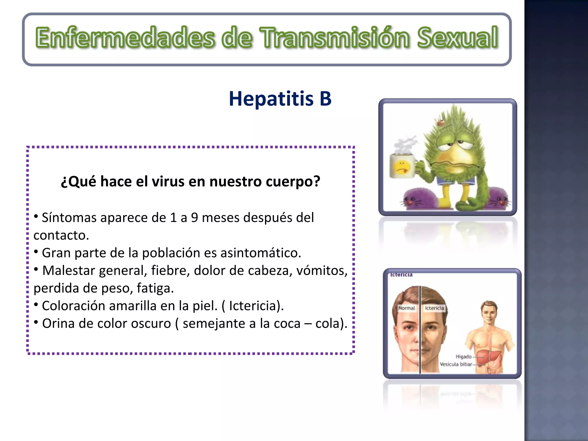 Hepatitis B ¿Qué hace el virus en nuestro cuerpo? Síntomas aparece de 1 a 9 meses después del contacto.  Gran parte de la población es asintomático.  Malestar general, fiebre, dolor de cabeza, vómitos, perdida de peso, fatiga. Coloración amarilla en la piel. ( Ictericia).  Orina de color oscuro ( semejante a la coca – cola).  