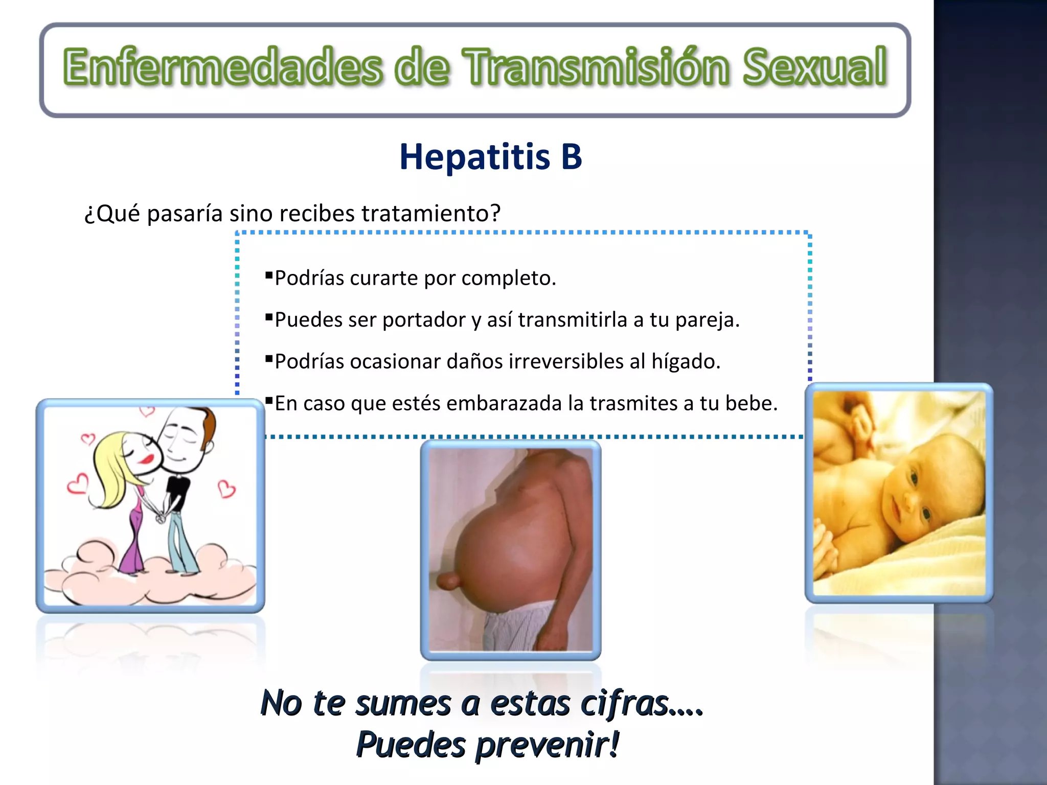 Hepatitis B ¿Qué pasaría sino recibes tratamiento? Podrías curarte por completo. Puedes ser portador y así transmitirla a tu pareja. Podrías ocasionar daños irreversibles al hígado.  En caso que estés embarazada la trasmites a tu bebe.  No te sumes a estas cifras…. Puedes prevenir! 
