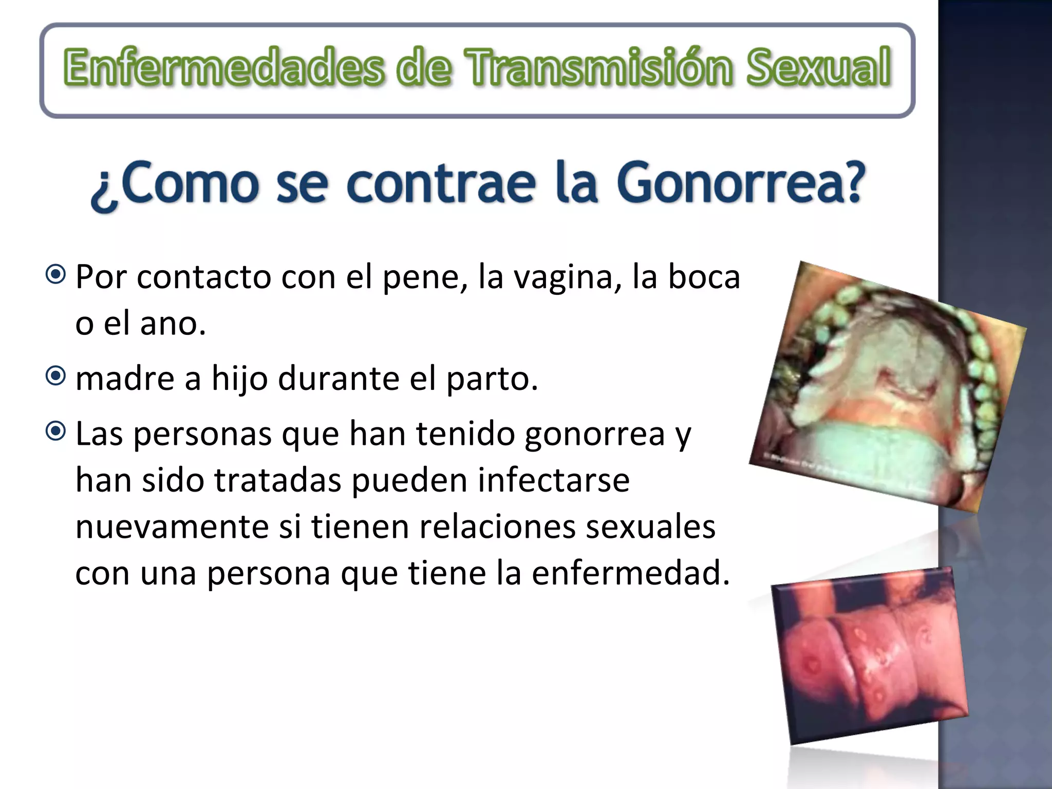 Por contacto con el pene, la vagina, la boca o el ano. madre a hijo durante el parto. Las personas que han tenido gonorrea y han sido tratadas pueden infectarse nuevamente si tienen relaciones sexuales con una persona que tiene la enfermedad. 