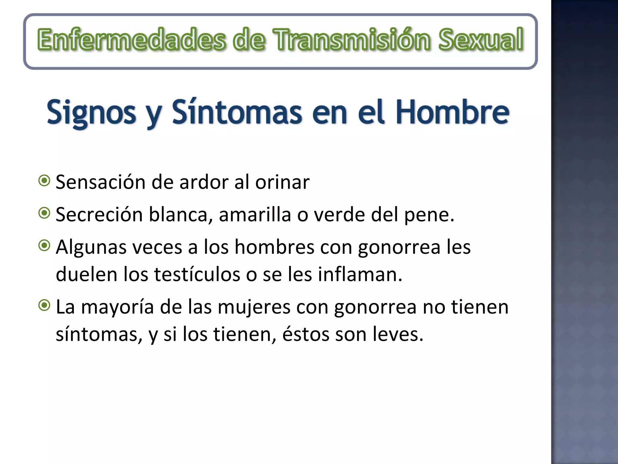 Sensación de ardor al orinar Secreción blanca, amarilla o verde del pene.  Algunas veces a los hombres con gonorrea les duelen los testículos o se les inflaman. La mayoría de las mujeres con gonorrea no tienen síntomas, y si los tienen, éstos son leves.  