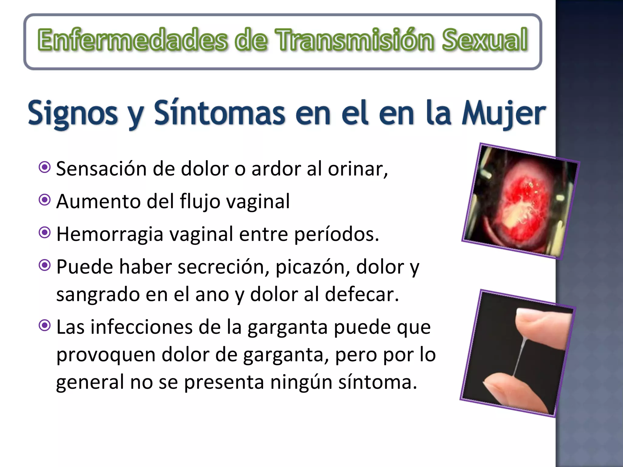 Sensación de dolor o ardor al orinar,  Aumento del flujo vaginal  Hemorragia vaginal entre períodos.  Puede haber secreción, picazón, dolor y sangrado en el ano y dolor al defecar. Las infecciones de la garganta puede que provoquen dolor de garganta, pero por lo general no se presenta ningún síntoma. 