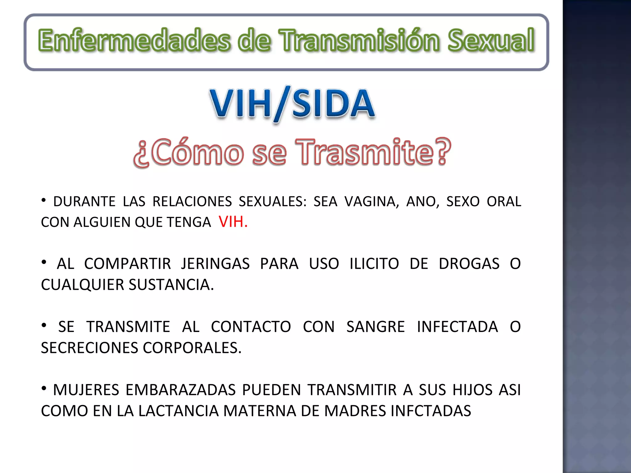 DURANTE LAS RELACIONES SEXUALES: SEA VAGINA, ANO, SEXO ORAL CON ALGUIEN QUE TENGA  VIH. AL COMPARTIR JERINGAS PARA USO ILICITO DE DROGAS O CUALQUIER SUSTANCIA. SE TRANSMITE AL CONTACTO CON SANGRE INFECTADA O SECRECIONES CORPORALES. MUJERES EMBARAZADAS PUEDEN TRANSMITIR A SUS HIJOS ASI COMO EN LA LACTANCIA MATERNA DE MADRES INFCTADAS 
