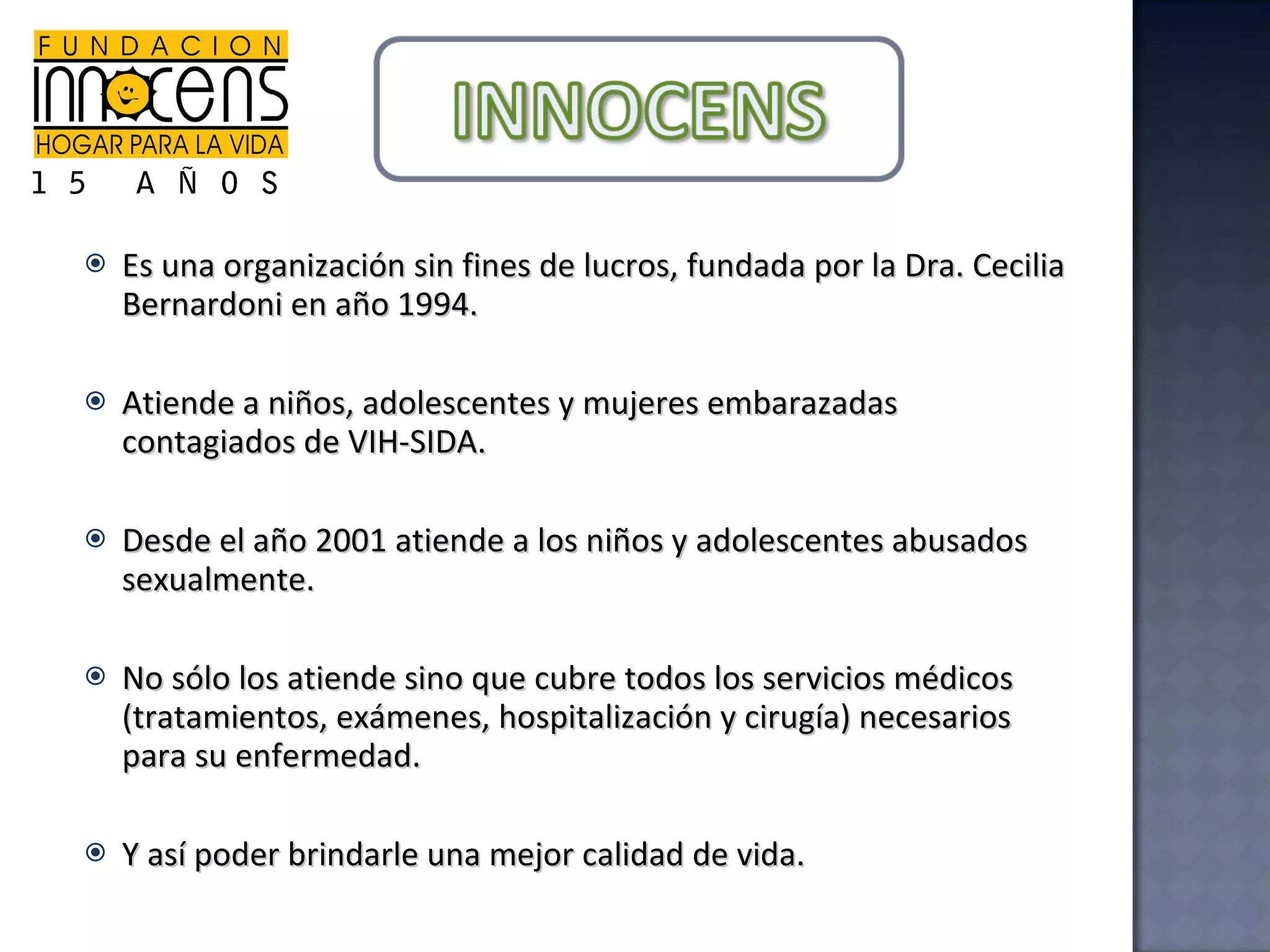 Es una organización sin fines de lucros, fundada por la Dra. Cecilia Bernardoni en año 1994. Atiende a niños, adolescentes y mujeres embarazadas contagiados de VIH-SIDA. Desde el año 2001 atiende a los niños y adolescentes abusados sexualmente. No sólo los atiende sino que cubre todos los servicios médicos (tratamientos, exámenes, hospitalización y cirugía) necesarios para su enfermedad. Y así poder brindarle una mejor calidad de vida. 