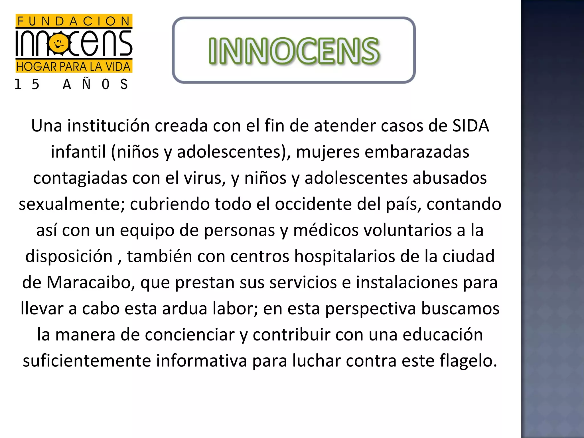 Una institución creada con el fin de atender casos de SIDA infantil (niños y adolescentes), mujeres embarazadas contagiadas con el virus, y niños y adolescentes abusados sexualmente; cubriendo todo el occidente del país, contando así con un equipo de personas y médicos voluntarios a la disposición , también con centros hospitalarios de la ciudad de Maracaibo, que prestan sus servicios e instalaciones para llevar a cabo esta ardua labor; en esta perspectiva buscamos la manera de concienciar y contribuir con una educación suficientemente informativa para luchar contra este flagelo. 