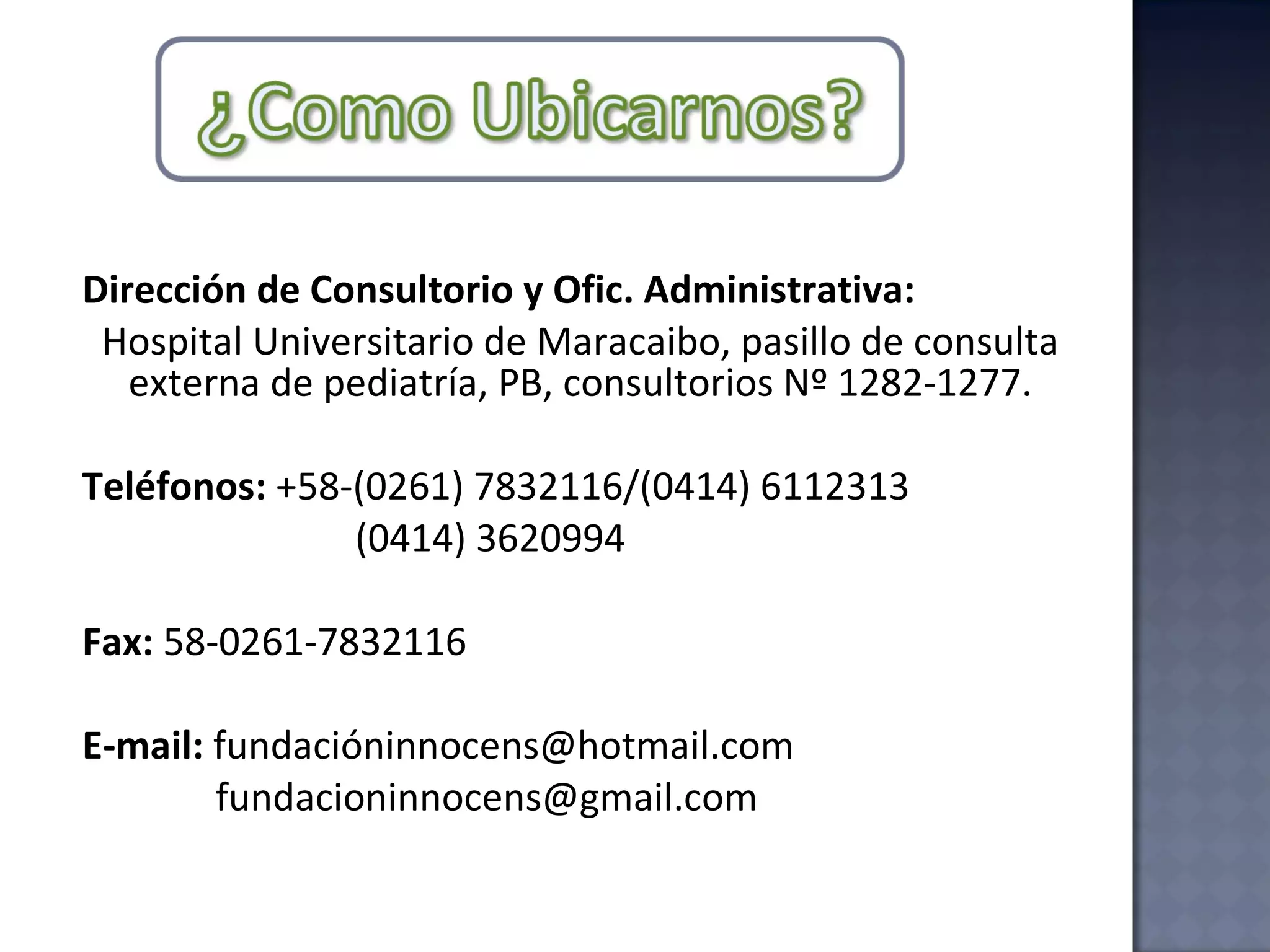 Dirección de Consultorio y Ofic. Administrativa:   Hospital Universitario de Maracaibo, pasillo de consulta externa de pediatría, PB, consultorios Nº 1282-1277. Teléfonos:  +58-(0261) 7832116/(0414) 6112313   (0414) 3620994 Fax:  58-0261-7832116 E-mail:  fundacióninnocens@hotmail.com  [email_address] 