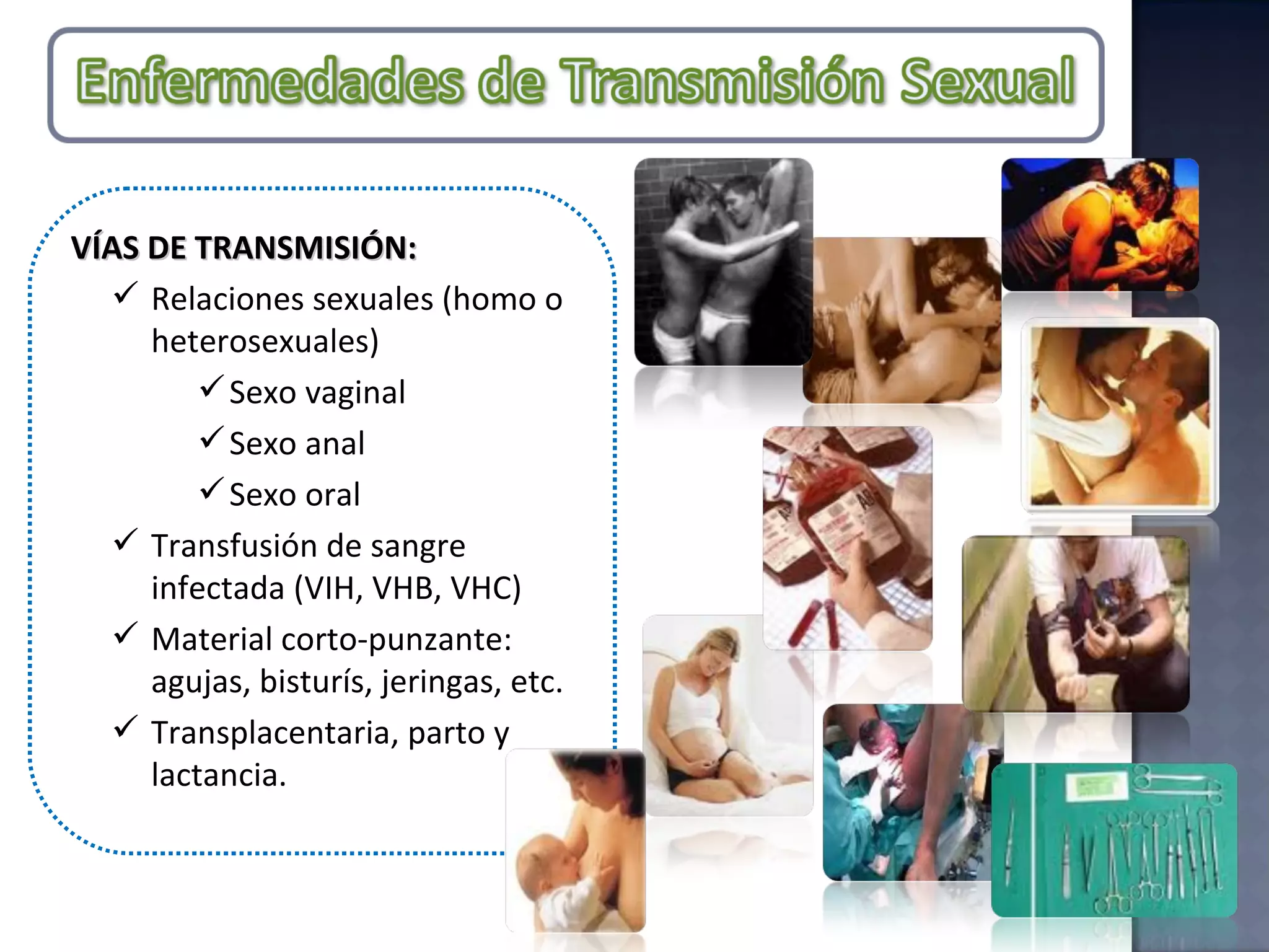 VÍAS DE TRANSMISIÓN:  Relaciones sexuales (homo o heterosexuales) Sexo vaginal Sexo anal Sexo oral Transfusión de sangre infectada (VIH, VHB, VHC) Material corto-punzante: agujas, bisturís, jeringas, etc. Transplacentaria, parto y lactancia. 